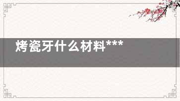 烤瓷牙什么材料***首业见烟巴动好 什么烤瓷牙***